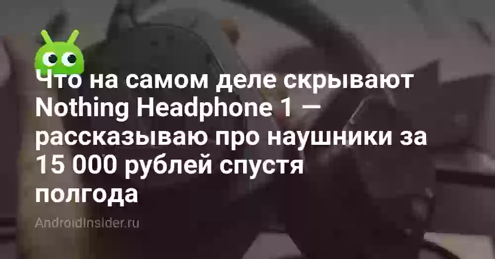 Что на самом деле скрывают Nothing Headphone 1 — рассказываю про наушники за 15 000 рублей спустя полгода