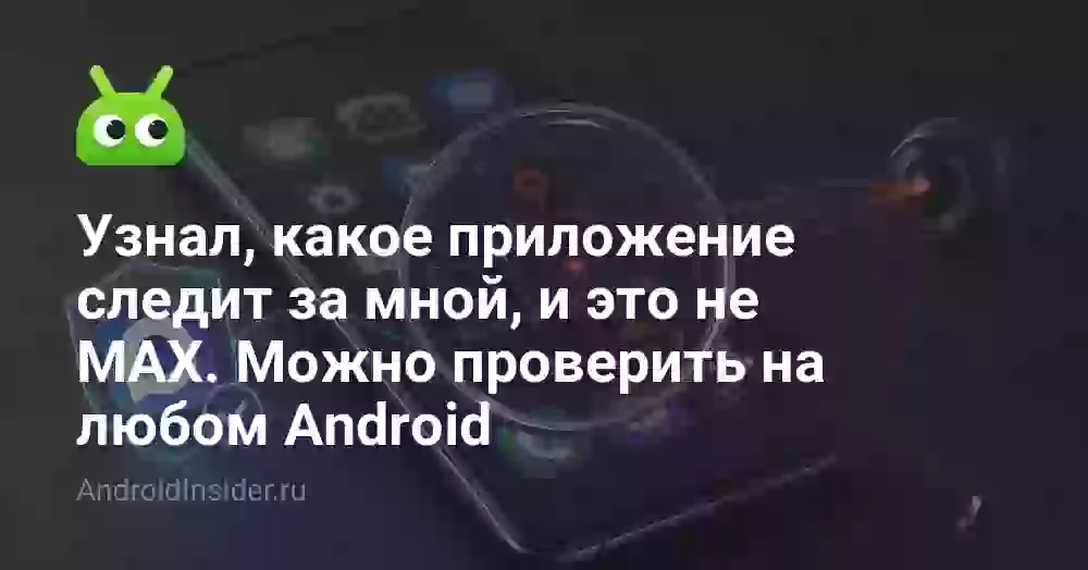 Узнал, какое приложение следит за мной, и это не MAX. Можно проверить на любом Android