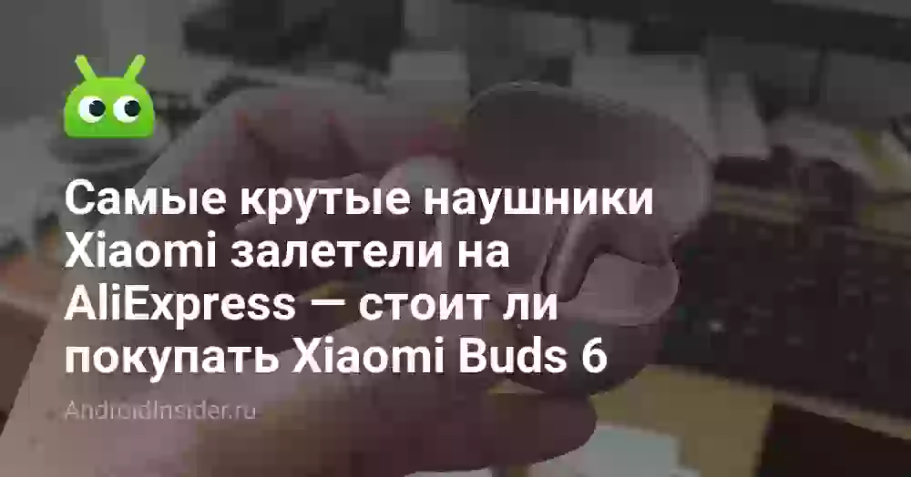 Самые крутые наушники Xiaomi залетели на AliExpress — стоит ли покупать Xiaomi Buds 6