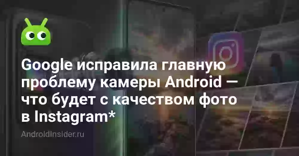 Google исправила главную проблему камеры Android — что будет с качеством фото в Instagram*