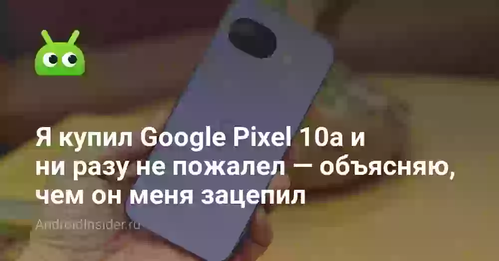 Я купил Google Pixel 10a и ни разу не пожалел  — объясняю, чем он меня зацепил