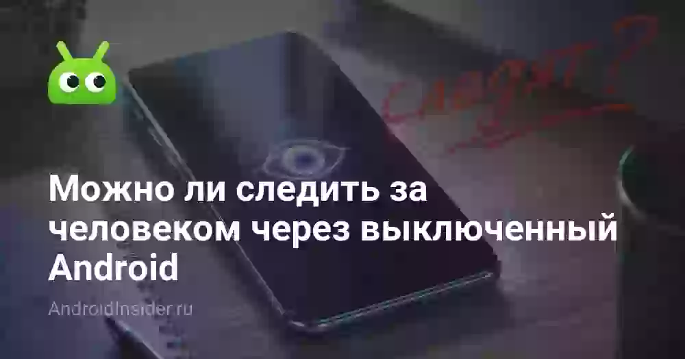 Можно ли следить за человеком через выключенный Android