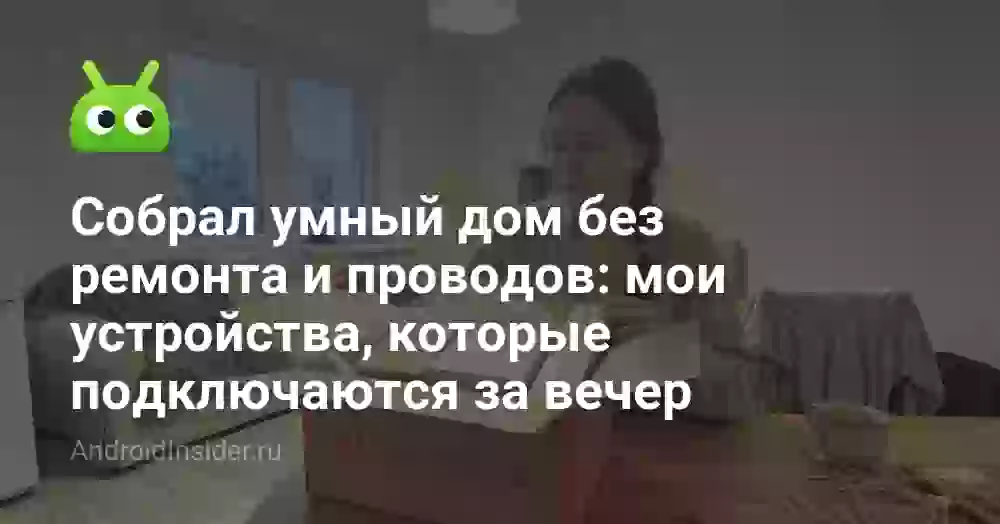 Собрал умный дом без ремонта и проводов: мои устройства, которые подключаются за вечер