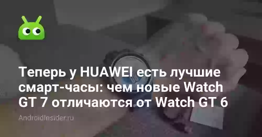 Теперь у HUAWEI есть лучшие смарт-часы: чем новые Watch GT 7 отличаются от Watch GT 6