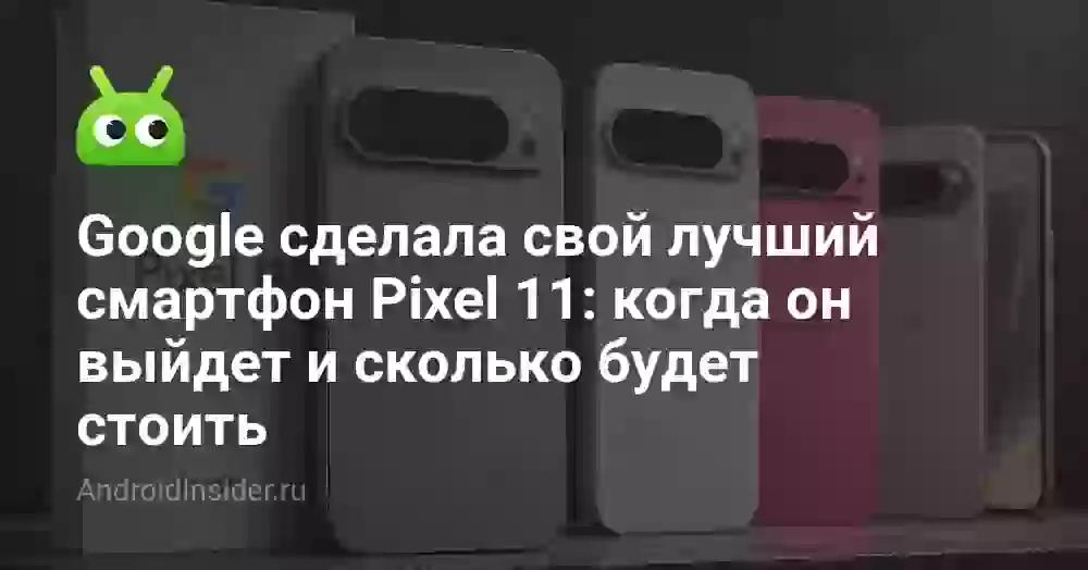 Google сделала свой лучший смартфон Pixel 11: когда он выйдет и сколько будет стоить
