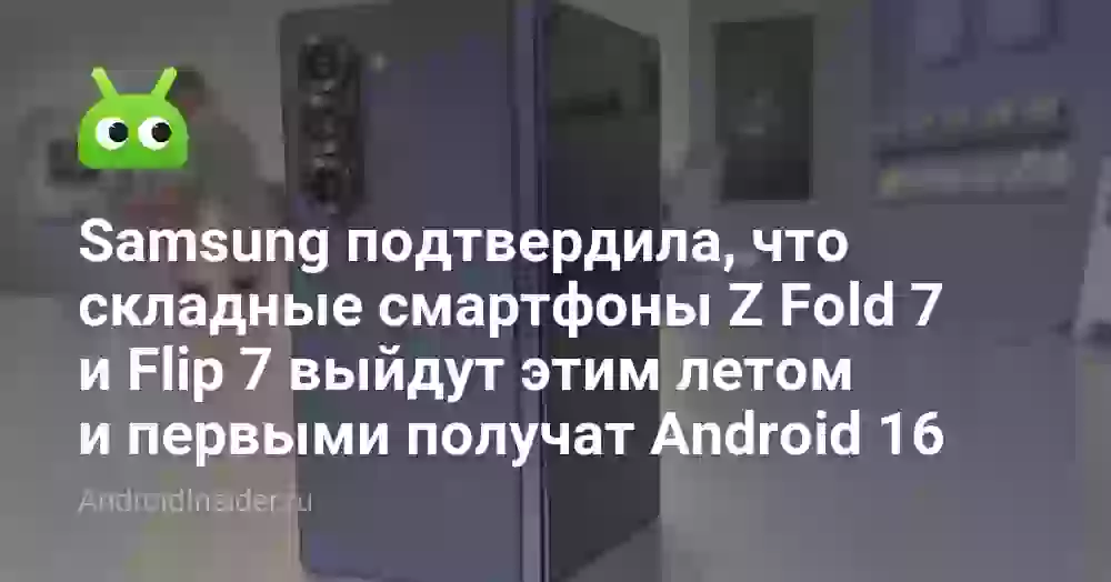 Samsung подтвердила, что складные смартфоны Z Fold 7 и Flip 7 выйдут этим летом и первыми получат Android 16