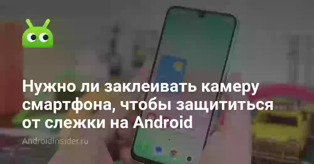 Нужно ли заклеивать камеру смартфона, чтобы защититься от слежки на Android