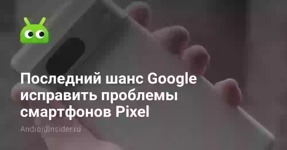 Последний шанс Google исправить проблемы смартфонов Pixel