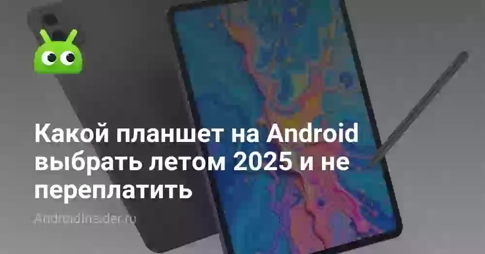Какой планшет на Android выбрать летом 2025 и не переплатить