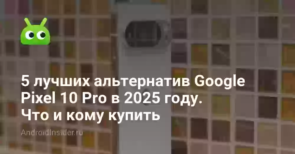 5 лучших альтернатив Google Pixel 10 Pro в 2025 году. Что и кому купить
