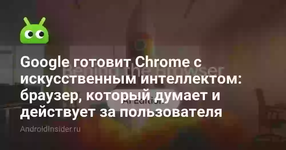 Google готовит Chrome с искусственным интеллектом: браузер, который думает и действует за пользователя
