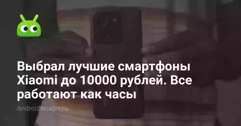 Выбрал лучшие смартфоны Xiaomi до 10000 рублей. Все работают как часы