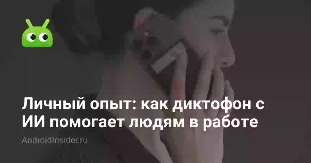 Личный опыт: как диктофон с ИИ помогает людям в работе