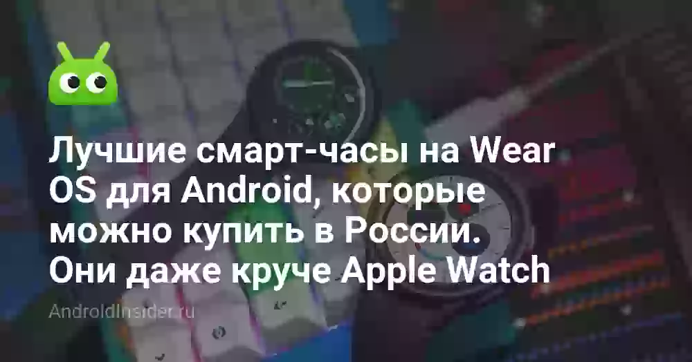 Лучшие смарт-часы на Wear OS для Android, которые можно купить в России. Они даже круче Apple Watch