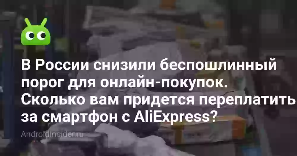 В России снизили беспошлинный порог для онлайн-покупок. Сколько вам придется переплатить за смартфон с AliExpress?