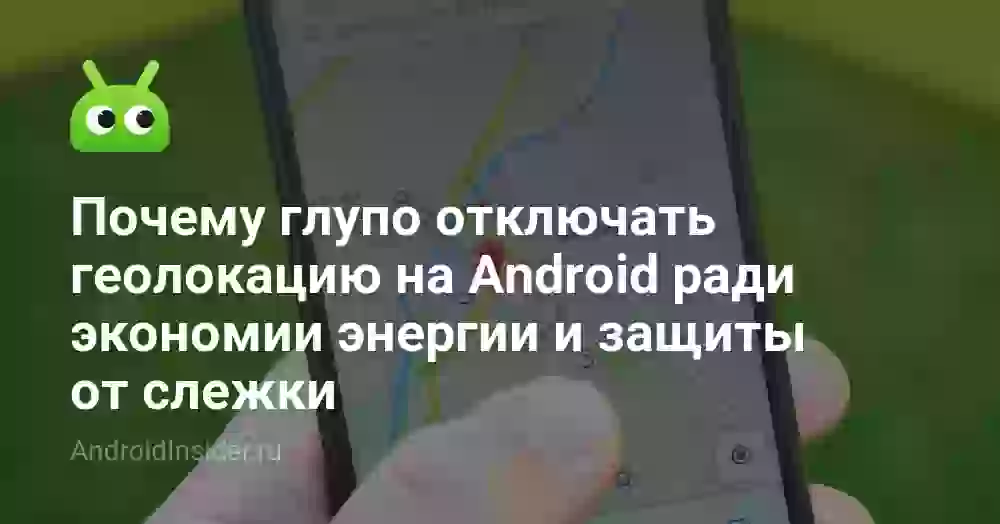 Почему глупо отключать геолокацию на Android ради экономии энергии и защиты от слежки