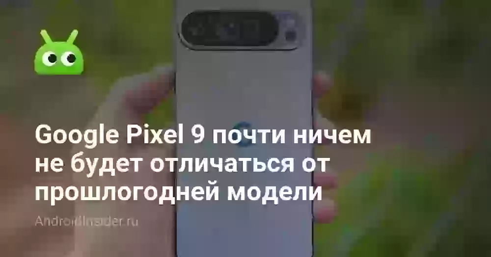 Расходимся! Google Pixel 9 почти ничем не будет отличаться от прошлогодней модели