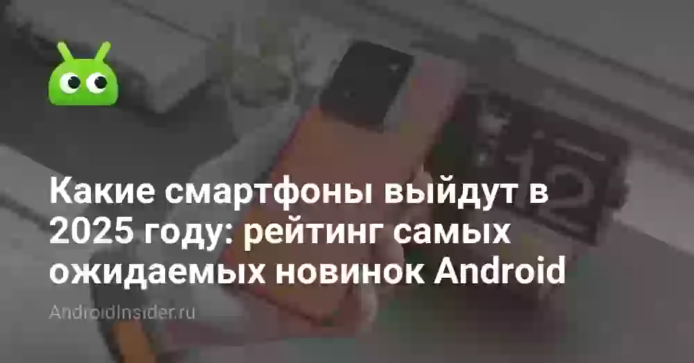 Какие смартфоны выйдут в 2025 году: рейтинг самых ожидаемых новинок Android