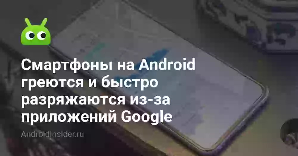 Смартфоны на Android греются и быстро разряжаются из-за приложений Google