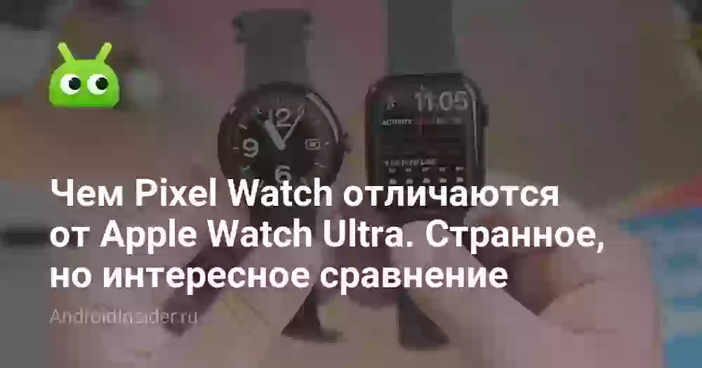Чем Pixel Watch отличаются от Apple Watch Ultra. Странное, но интересное сравнение